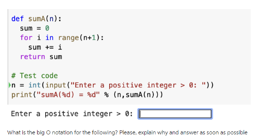 def sumA(n):
sum = 0
for i in range(n+1):
sum += i
return sum
# Test code
n = int(input ("Enter a positive integer > 0: "))
print("sumA (%d) = %d" % (n, sumA (n)))
Enter a positive integer > 0:
What is the big O notation for the following? Please, explain why and answer as soon as possible