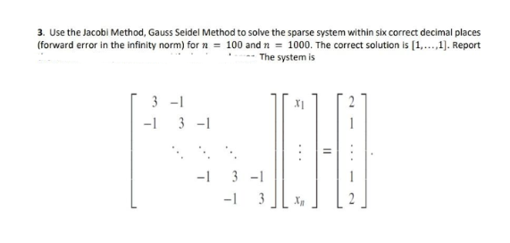 3. Use the Jacobi Method, Gauss Seidel Method to solve the sparse system within six correct decimal places
(forward error in the infinity norm) for n = 100 and n = 1000. The correct solution is [1,...,1]. Report
The system is
3-1
-1 3-1
-1 3-1
-1 3
XI
X₂
||
2
2