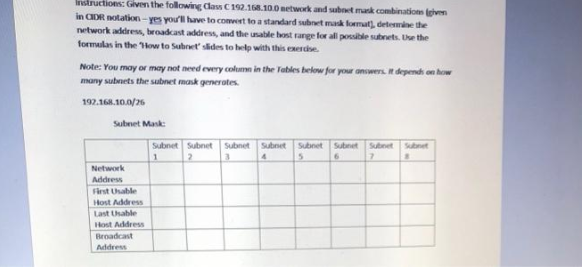 Instructions: Given the following Class C 192.168.10.0 network and subnet mask combinations (given
in CIDR notation-yes you'll have to comvert to a standard subnet mask format), determine the
network address, broadcast address, and the usable host range for all possible subnets. Use the
formulas in the How to Subnet' slides to help with this exercise.
Note: You may or may not need every column in the Tables below for your answers. It depends on how
many subnets the subnet mask generates.
192.168.10.0/26
Subnet Mask:
Network
Address
First Usable
Host Address
Last Usable
Host Address
Broadcast
Address
Subnet Subnet Subnet Subnet Subnet Subnet Subnet Subnet
4
5
6
7
1
2
3
8