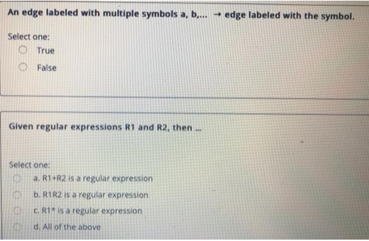 An edge labeled with multiple symbols a, b,... → edge labeled with the symbol.
Select one:
True
False
Given regular expressions R1 and R2, then...
Select one:
(
KE
a. R1+R2 is a regular expression
b. R1R2 is a regular expression
c. R1 is a regular expression
d. All of the above