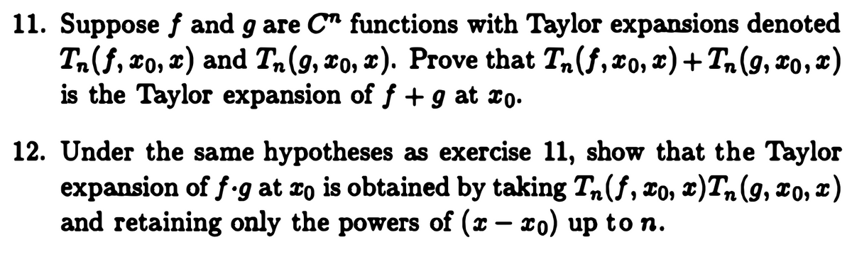 11. Suppose f and g are C" functions with Taylor expansions denoted
Ta(f, xo, x) and Tn(g, xo, x). Prove that T,(f, xo, x)+ T,(9, x0, x)
is the Taylor expansion of f +g at to.
12. Under the same hypotheses as exercise 11, show that the Taylor
expansion of f.g at 1o is obtained by taking T,(f, ¤o, x)T, (9, xo, x)
and retaining only the powers of (x – ro) up to n.
