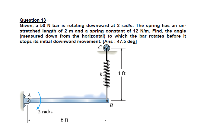 Question 13
Given, a 50 N bar is rotating downward at 2 rad/s. The spring has an un-
stretched length of 2 m and a spring constant of 12 N/m. Find, the angle
(measured down from the horizontal) to which the bar rotates before it
stops its initial downward movement. [Ans : 47.5 deg]
C
4 ft
A
B.
2 rad/s
6 ft
