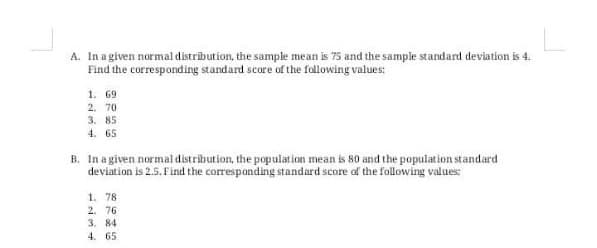 A. In a given normal distrībution, the sample mean is 75 and the sample standard deviation is 4.
Find the corresponding standard score of the following values:
1. 69
2. 70
3. 85
4. 65
B. In a given normal distribution, the population mean is 80 and the population standard
deviation is 2.5. Find the corresponding standard score of the following values:
1. 78
2. 76
3. 84
4. 65

