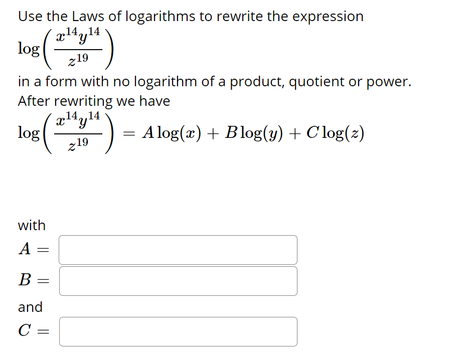 Use the Laws of logarithms to rewrite the expression
,14,,14
log
z19
in a form with no logarithm of a product, quotient or power.
After rewriting we have
14.,14
log
A log(x) + Blog(y) + C log(2)
z19
with
A
B
and
C =
