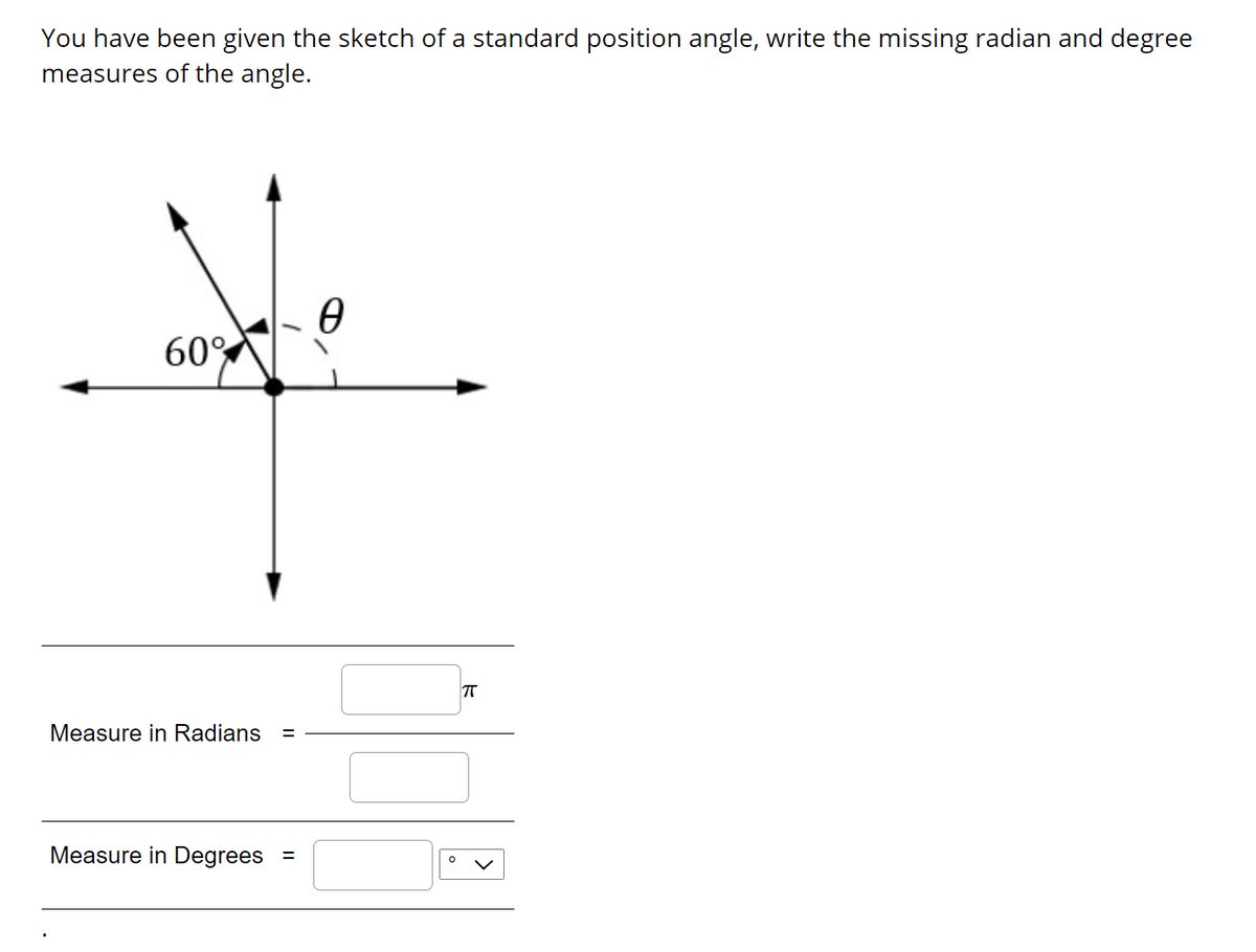 You have been given the sketch of a standard position angle, write the missing radian and degree
measures of the angle.
60%
T
Measure in Radians
%3D
Measure in Degrees
