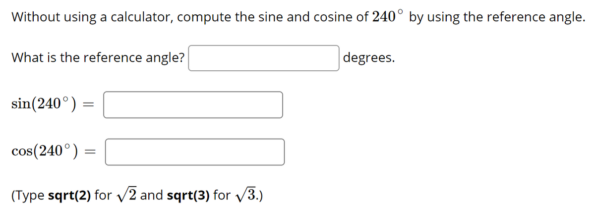 Without using a calculator, compute the sine and cosine of 240° by using the reference angle.
What is the reference angle?
degrees.
sin(240°) =
cos(240°) =
(Type sqrt(2) for v2 and sqrt(3) for v3.)
