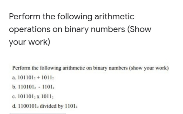 Perform the following arithmetic
operations on binary numbers (Show
your work)
Perform the following arithmetic on binary numbers (show your work)
a. 101101: + 1011:
b. 110101; - 1101;
c. 101101; x 1011:
d. 1100101: divided by 1101:
