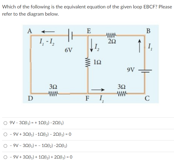 Which of the following is the equivalent equation of the given loop EBCF? Please
refer to the diagram below.
A
E
B
www
1₁ - 1₂
252
6V
352
www
D
O 9V-32(11) = + 102(1₂)-202(11)
O - 9V+32(11) −102(1₂) - 20(1₁) = 0
O - 9V-322(11) = - 102(1₂)-202(11)
O - 9V+32(11) + 102(12) + 2Q(1₁) = 0
192
FI
3Ω
9V
7
1₁
C