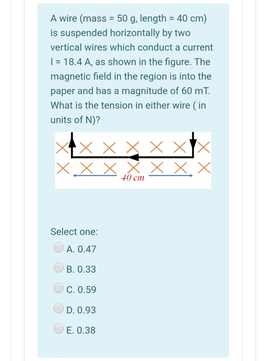 A wire (mass = 50 g, length = 40 cm)
%3D
is suspended horizontally by two
vertical wires which conduct a current
| = 18.4 A, as shown in the figure. The
magnetic field in the region is into the
paper and has a magnitude of 60 mT.
What is the tension in either wire ( in
units of N)?
X X X x X
X X, X
40 cm
Select one:
A. 0.47
B. 0.33
C. 0.59
D. 0.93
E. 0.38

