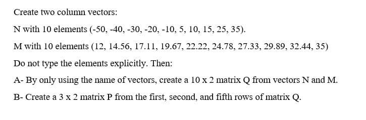 Create two column vectors:
N with 10 elements (-50, -40, -30, -20, -10, 5, 10, 15, 25, 35).
M with 10 elements (12, 14.56, 17.11, 19.67, 22.22, 24.78, 27.33, 29.89, 32.44, 35)
Do not type the elements explicitly. Then:
A- By only using the name of vectors, create a 10 x 2 matrix Q from vectors N and M.
B- Create a 3 x 2 matrix P from the first, second, and fifth rows of matrix Q.
