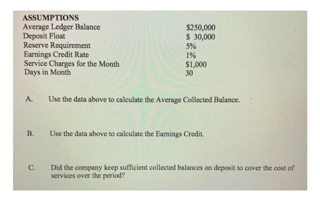 ASSUMPTIONS
Average Ledger Balance
Deposit Float
Reserve Requirement
Earnings Credit Rate
Service Charges for the Month
Days in Month
$250,000
$ 30,000
5%
1%
$1,000
30
А.
Use the data above to calculate the Average Collected Balance.
В.
Use the data above to calculate the Earnings Credit.
Did the company keep sufficient collected balances on deposit to cover the cost of
services over the period?
C.
