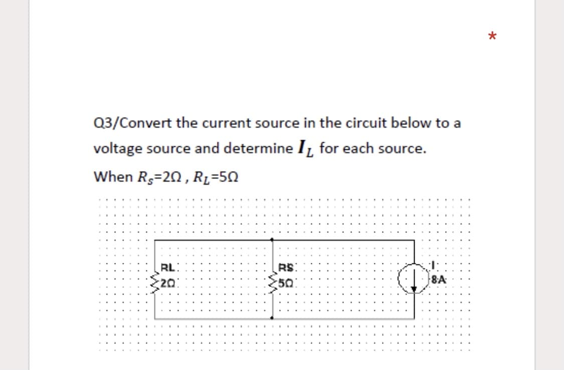 Q3/Convert the current source in the circuit below to a
voltage source and determine I, for each source.
When Rs=20, R=50
RL:
20
RS:
50
8A
