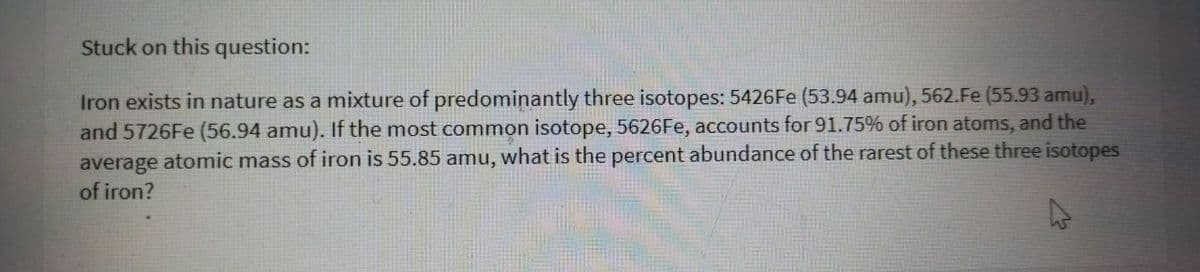 Stuck on this question:
Iron exists in nature as a mixture of predominantly three isotopes: 5426FE (53.94 amu), 562.Fe (55.93 amu),
and 5726Fe (56.94 amu). If the most common isotope, 5626Fe, accounts for 91.75% of iron atoms, and the
average atomic mass of iron is 55.85 amu, what is the percent abundance of the rarest of these three isotopes
of iron?
