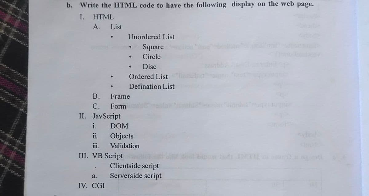 b. Write the HTML code to have the following display on the web page.
I.
HTML
A.
List
.
B.
C. Form
II. JavScript
IV. CGI
Unordered List
Square
Circle
Disc
Frame
i. DOM
ii.
iii.
III. VB Script
●
Ordered List
Defination List
Objects
Validation
Clientside script
a. Serverside script
of me?
find