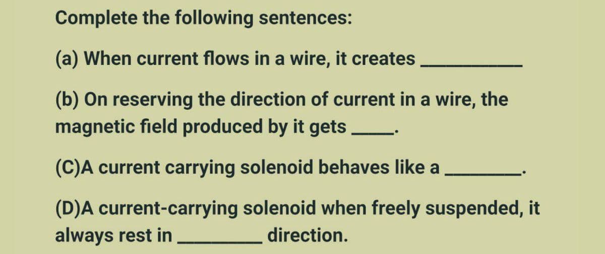 Complete the following sentences:
(a) When current flows in a wire, it creates
(b) On reserving the direction of current in a wire, the
magnetic field produced by it gets
(C)A current carrying solenoid behaves like a
(D)A current-carrying solenoid when freely suspended, it
always rest in
direction.