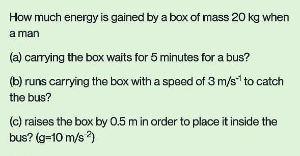 How much energy is gained by a box of mass 20 kg when
a man
(a) carrying the box waits for 5 minutes for a bus?
(b) runs carrying the box with a speed of 3 m/s*¹ to catch
the bus?
(c) raises the box by 0.5 m in order to place it inside the
bus? (g=10 m/s-2)
