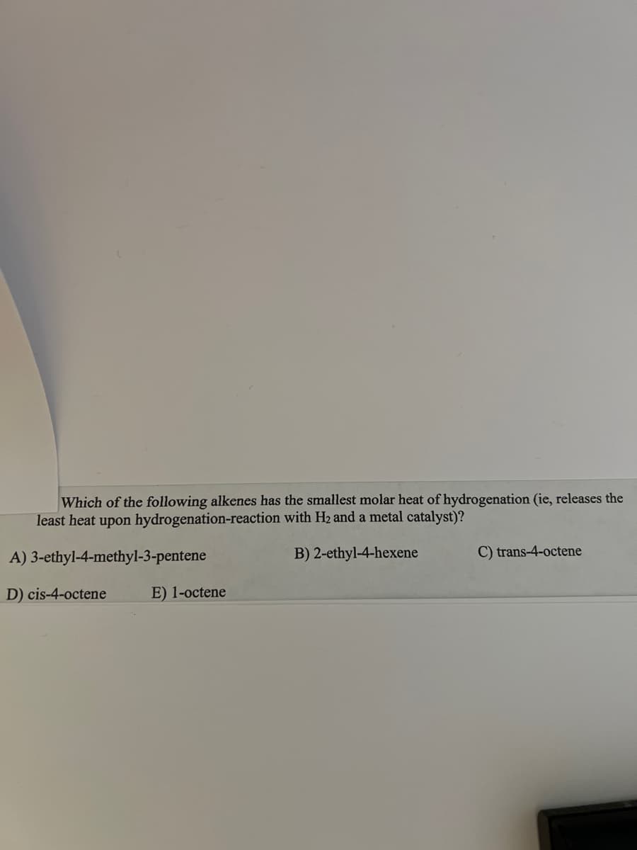 Which of the following alkenes has the smallest molar heat of hydrogenation (ie, releases the
least heat upon hydrogenation-reaction with H₂ and a metal catalyst)?
A) 3-ethyl-4-methyl-3-pentene
B) 2-ethyl-4-hexene
D) cis-4-octene
E) 1-octene
C) trans-4-octene