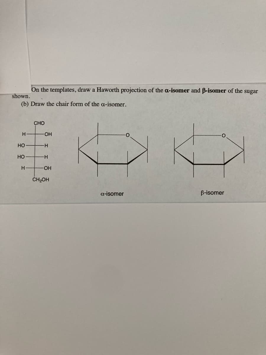 On the templates, draw a Haworth projection of the a-isomer and B-isomer of the sugar
shown.
(b) Draw the chair form of the a-isomer.
CHO
HO-
HỌ
-
HO
H-
HO-
ČH,OH
a-isomer
B-isomer
