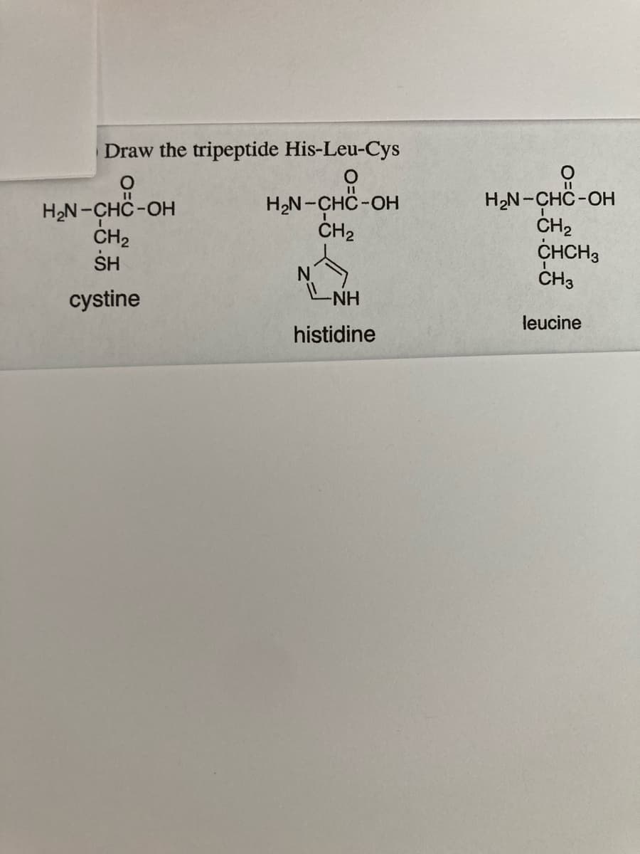Draw the tripeptide His-Leu-Cys
H2N-CHC-OH
ČH2
SH
H,N-CHC-OH
CH2
H2N-CHC-OH
ČH2
CHCH3
CH3
NH
cystine
leucine
histidine

