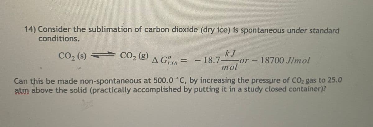14) Consider the sublimation of carbon dioxide (dry ice) is spontaneous under standard
conditions.
kJ
CO2 (s)
CO2 (g) A Gº = -
A Gxn =
%3D
18.7-
or-18700 J/mol
|
mol
Can this be made non-spontaneous at 500.0 °C, by increasing the pressure of CO2 gas to 25.0
atm above the solid (practically accomplished by putting it in a study closed container)?
