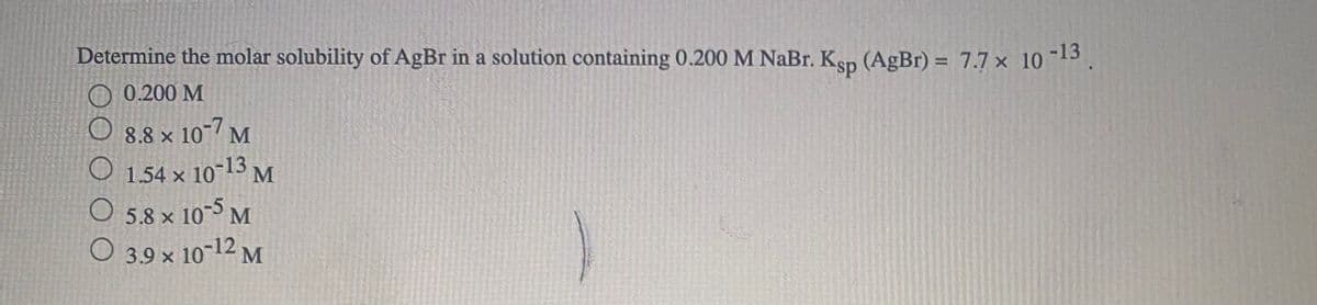 Determine the molar solubility of AgBr in a solution containing 0.200 M NaBr. Ksp (AgBr) = 7.7 × 10
-13
%3D
O 0.200 M
O 8.8 × 10¬/ M
O 1.54 x 10-13 M
O 5.8 x 10 M
O 3.9 × 10-12 M
