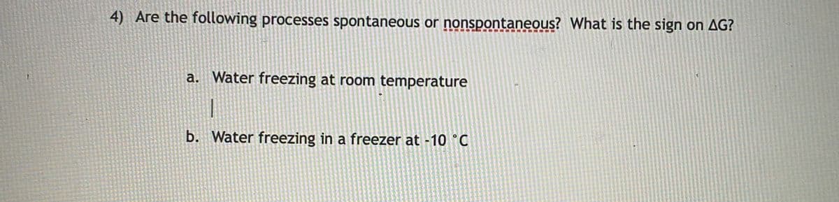 4) Are the following processes spontaneous or nonspontaneous? What is the sign on AG?
a. Water freezing at room temperature
b. Water freezing in a freezer at -10 °C
