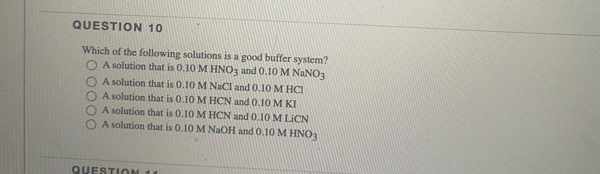 QUESTION 10
Which of the following solutions is a good buffer system?
O A solution that is 0.10 M HNO3 and 0.10 M NANO3
O A solution that is 0.10 M NaCl and 0.10 M HCI
A solution that is 0.10 M HCN and 0.10 M KI
A solution that is 0.10 M HCN and 0.10 M LICN
O A solution that is 0.10 M NaOH and 0.10 M HNO3
QUESTION 11

