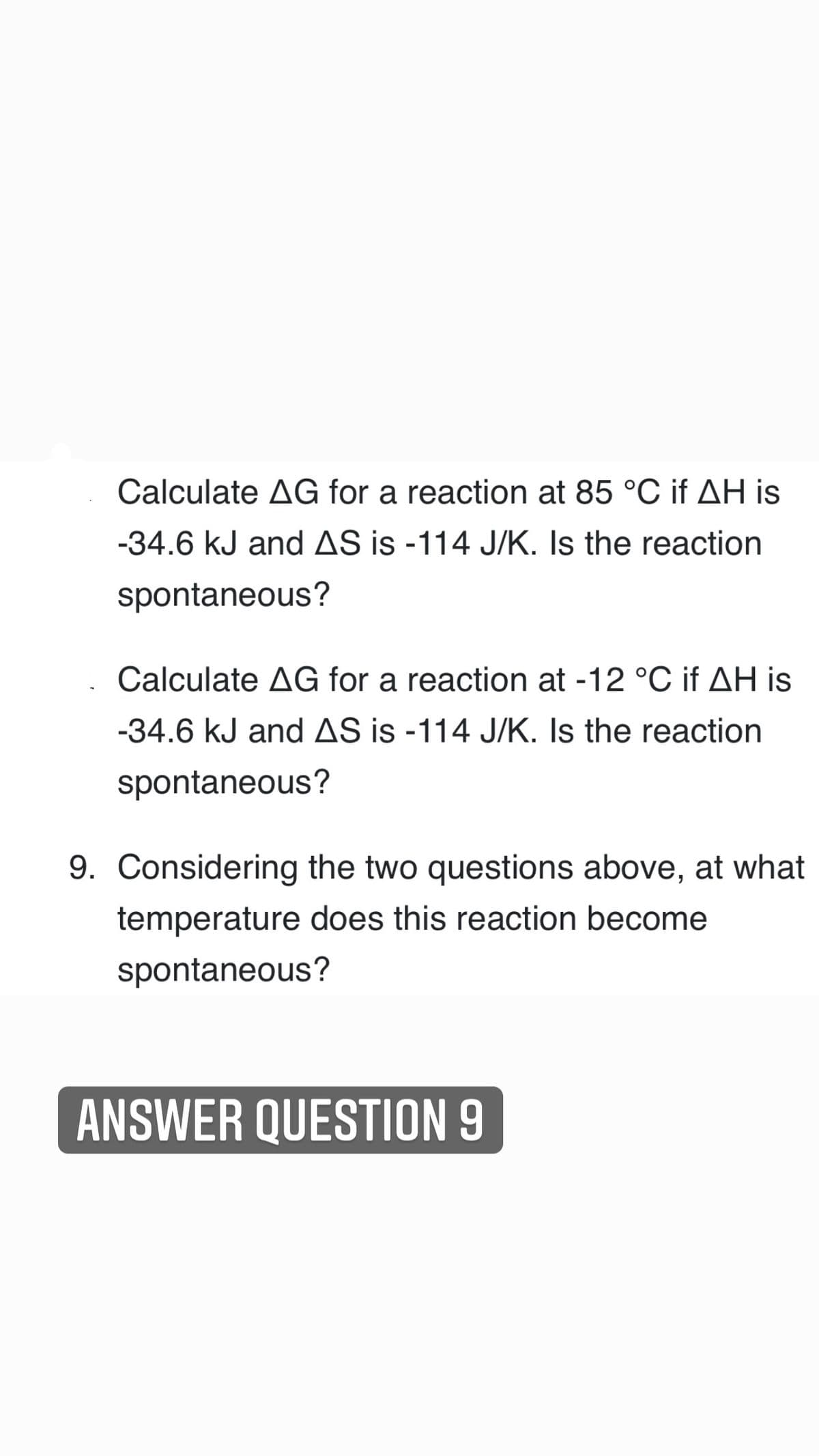 Calculate AG for a reaction at 85 °C if AH is
-34.6 kJ and AS is -114 J/K. Is the reaction
spontaneous?
Calculate AG for a reaction at -12 °C if AH is
-34.6 kJ and AS is -114 J/K. Is the reaction
spontaneous?
9. Considering the two questions above, at what
temperature does this reaction become
spontaneous?
ANSWER QUESTION 9
