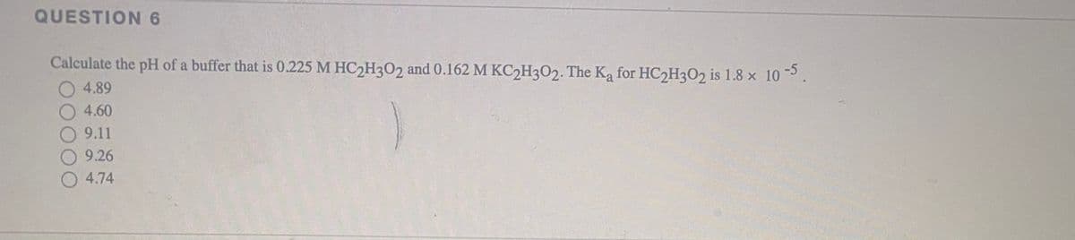 QUESTION 6
Calculate the pH of a buffer that is 0.225 M HC2H3O2 and 0.162 M KC2H3O2. The Ka for HC2H3O2 is 1.8 x 10.
4.89
4.60
O 9.11
9.26
4.74
