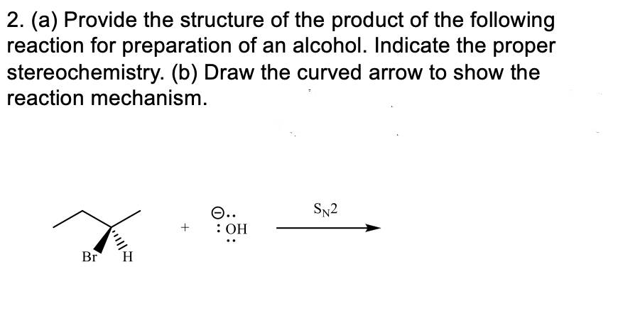 2. (a) Provide the structure of the product of the following
reaction for preparation of an alcohol. Indicate the proper
stereochemistry. (b) Draw the curved arrow to show the
reaction mechanism.
Sy2
..
: OH
+
Br
H.
