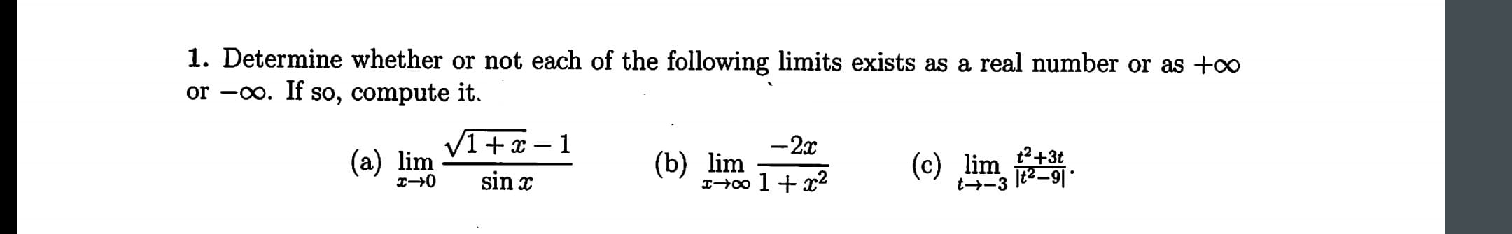 1. Determine whether or not each of the following limits exists as a real number or as +oo
or -oo. If so, compute it.
-2x
2+3t
J2-9
(a) lim
(b) lim
x-0o 1
(c) lim
sin x
t--3
