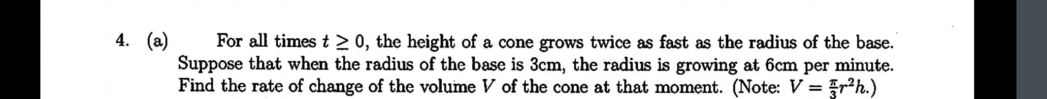 4. (a)
For all times t > 0, the height of a cone grows twice as fast as the radius of the base.
Suppose that when the radius of the base is 3cm, the radius is growing at 6cm per minute
Find the rate of change of the volume V of the cone at that moment. (Note: V = Sr2h.)
