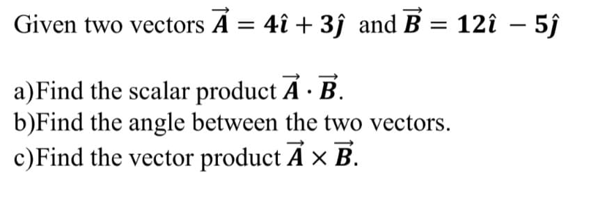 Given two vectors Á = 4î + 3j and B = 12î – 5j
a)Find the scalar product A · B.
b)Find the angle between the two vectors.
c)Find the vector product A × B.
