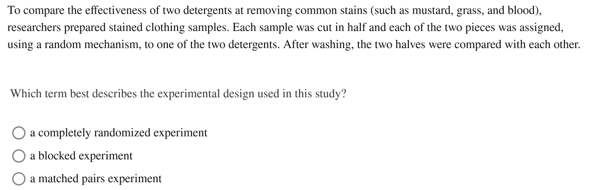 To compare the effectiveness of two detergents at removing common stains (such as mustard, grass, and blood),
researchers prepared stained clothing samples. Each sample was cut in half and each of the two pieces was assigned,
using a random mechanism, to one of the two detergents. After washing, the two halves were compared with each other.
Which term best describes the experimental design used in this study?
a completely randomized experiment
a blocked experiment
a matched pairs experiment
