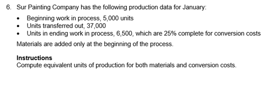 6. Sur Painting Company has the following production data for January:
• Beginning work in process, 5,000 units
Units transferred out, 37,000
Units in ending work in process, 6,500, which are 25% complete for conversion costs
Materials are added only at the beginning of the process.
Instructions
Compute equivalent units of production for both materials and conversion costs.
