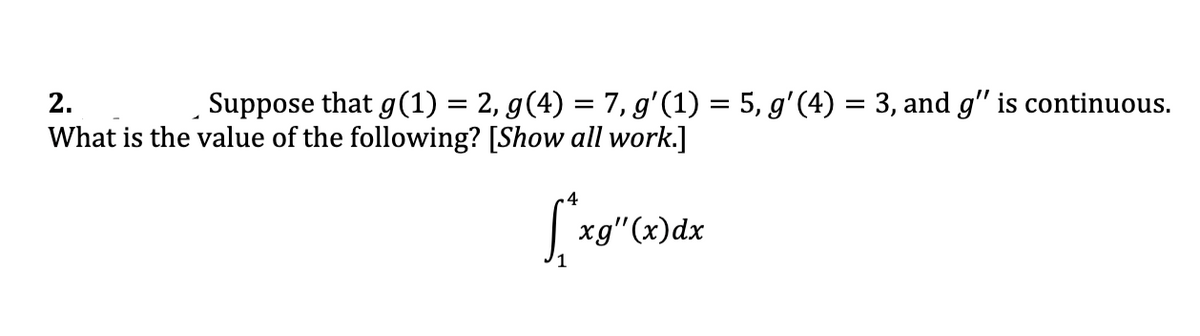 2.
Suppose that g(1) = 2, g(4) = 7, g'(1) = 5, g'(4) = 3, and g" is continuous.
What is the value of the following? [Show all work.]
xg"(x)dx
