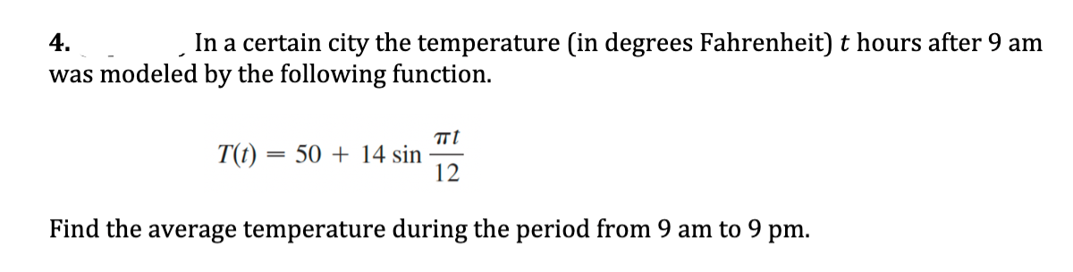 4.
In a certain city the temperature (in degrees Fahrenheit) t hours after 9 am
was modeled by the following function.
T(t) = 50 + 14 sin
12
Find the average temperature during the period from 9 am to 9 pm.
