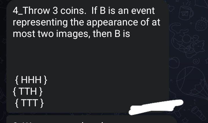 4_Throw 3 coins. If B is an event
representing the appearance of at
most two images, then B is
{ HHH}
{TTH}
{TTT}
