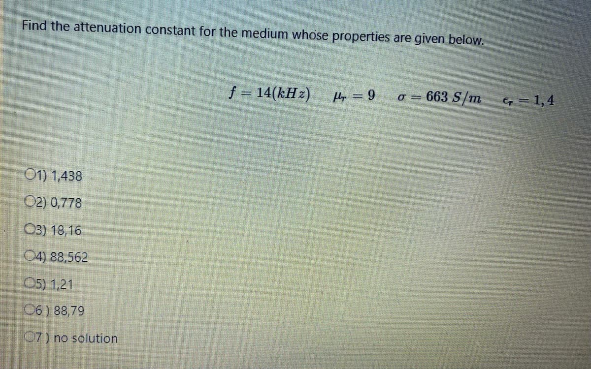 Find the attenuation constant for the medium whose properties are given below.
01) 1,438
02) 0,778
03) 18,16
04) 88,562
05) 1,21
06) 88,79
07) no solution
ƒ = 14(kHz)
Hr=9
= 663 S/m
O =
€ = 1,4