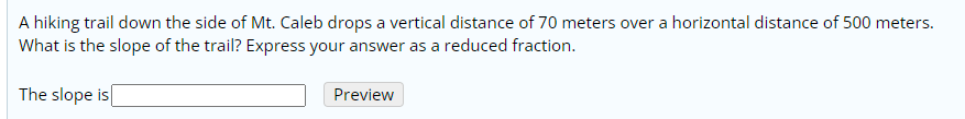 A hiking trail down the side of Mt. Caleb drops a vertical distance of 70 meters over a horizontal distance of 500 meters.
What is the slope of the trail? Express your answer as a reduced fraction.
The slope is
Preview
