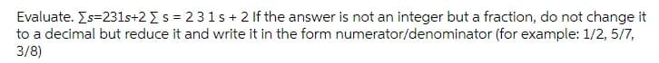 Evaluate. Es=231s+2 Es = 231s + 2 If the answer is not an integer but a fraction, do not change it
to a decimal but reduce it and write it in the form numerator/denominator (for example: 1/2, 5/7,
3/8)
