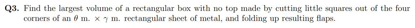 Find the largest volume of a rectangular box with no top made by cutting little squares out of the four
corners of an 0 m. × y m. rectangular sheet of metal, and folding up resulting flaps.
