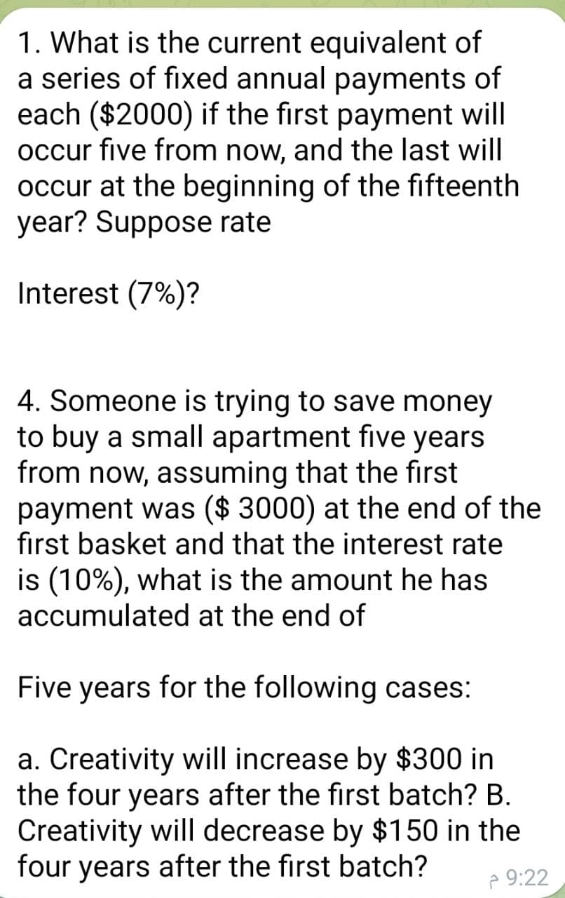 1. What is the current equivalent of
a series of fixed annual payments of
each ($2000) if the first payment will
occur five from now, and the last will
occur at the beginning of the fifteenth
year? Suppose rate
Interest (7%)?
4. Someone is trying to save money
to buy a small apartment five years
from now, assuming that the first
payment was ($ 3000) at the end of the
first basket and that the interest rate
is (10%), what is the amount he has
accumulated at the end of
Five years for the following cases:
a. Creativity will increase by $300 in
the four years after the first batch? B.
Creativity will decrease by $150 in the
four years after the first batch?
e 9:22
