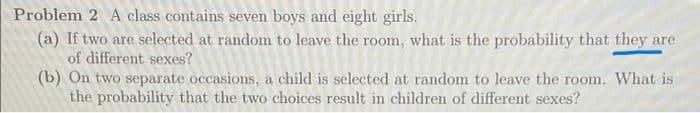 Problem 2 A class contains seven boys and eight girls.
(a) If two are selected at random to leave the room, what is the probability that they are
of different sexes?
(b) On two separate occasions, a child is selected at random to leave the room. What is
the probability that the two choices result in children of different sexes?
