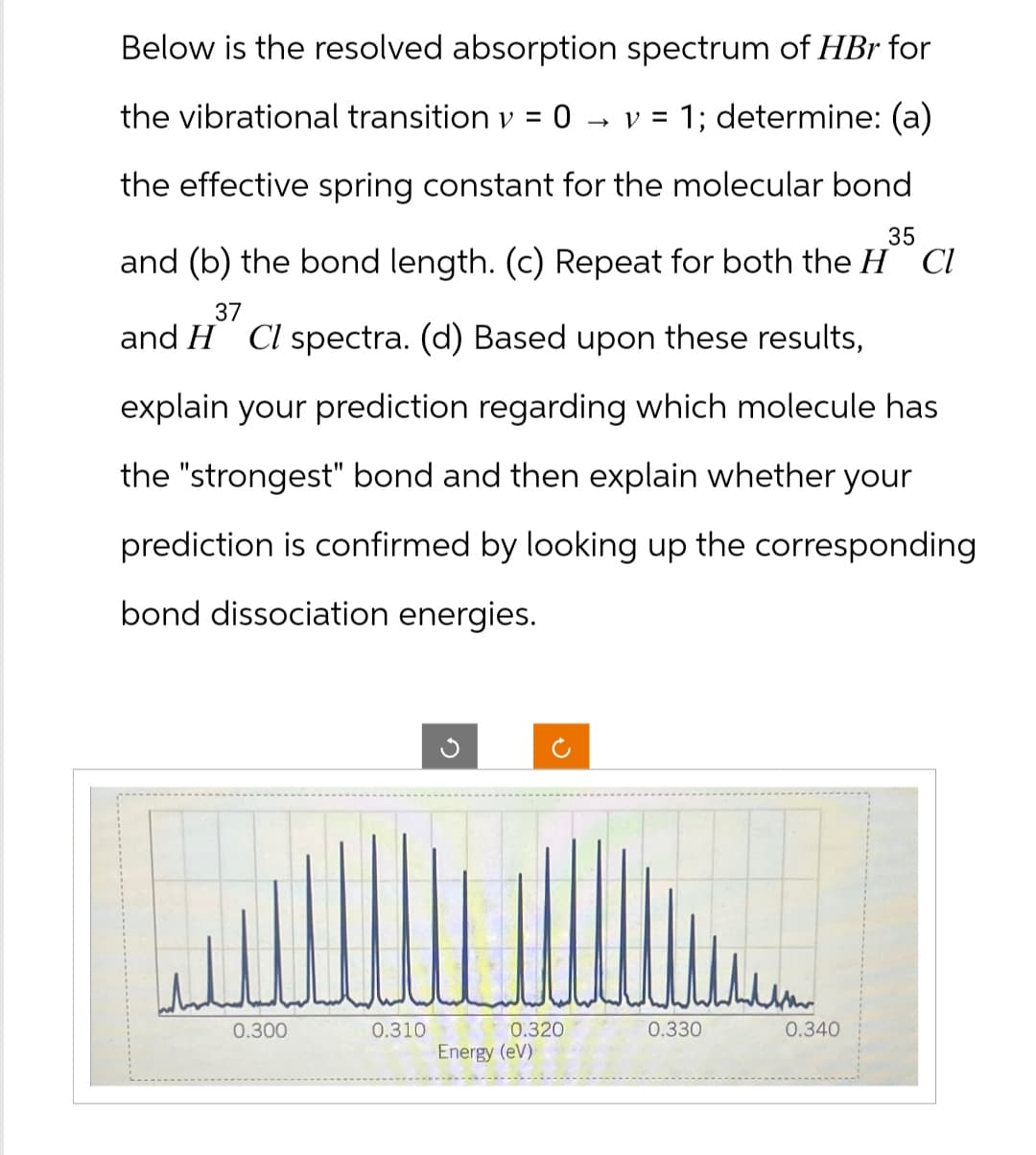 Below is the resolved absorption spectrum of HBr for
the vibrational transition v = 0
→ V = 1; determine: (a)
the effective spring constant for the molecular bond
35
and (b) the bond length. (c) Repeat for both the HCl
37
and H Cl spectra. (d) Based upon these results,
explain your prediction regarding which molecule has
the "strongest" bond and then explain whether your
prediction is confirmed by looking up the corresponding
bond dissociation energies.
✓
2
0.300
0.310
0.320
0.330
0.340
Energy (eV)