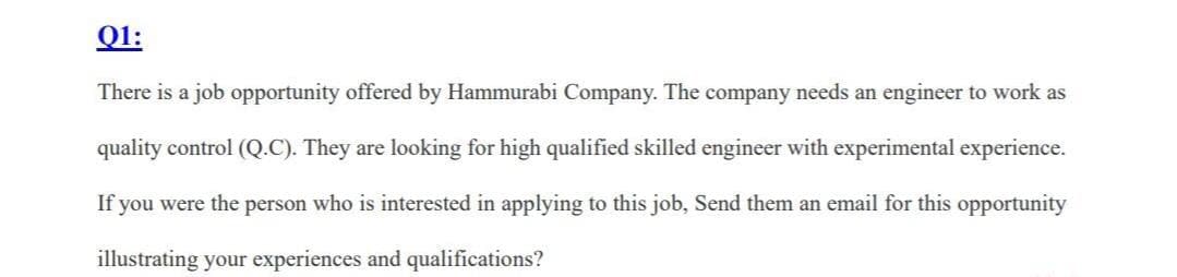 Q1:
There is a job opportunity offered by Hammurabi Company. The company needs an engineer to work as
quality control (Q.C). They are looking for high qualified skilled engineer with experimental experience.
If you were the person who is interested in applying to this job, Send them an email for this opportunity
illustrating your experiences and qualifications?
