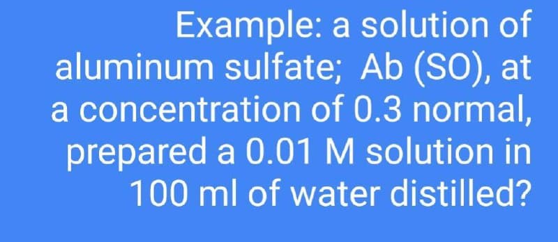 Example: a solution of
aluminum sulfate; Ab (SO), at
a concentration of 0.3 normal,
prepared a 0.01 M solution in
100 ml of water distilled?
