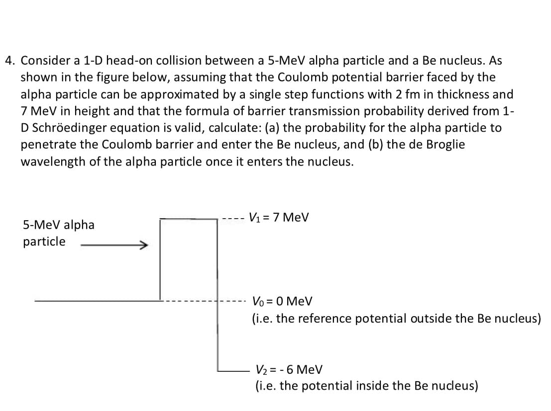 4. Consider a 1-D head-on collision between a 5-MeV alpha particle and a Be nucleus. As
shown in the figure below, assuming that the Coulomb potential barrier faced by the
alpha particle can be approximated by a single step functions with 2 fm in thickness and
7 MeV in height and that the formula of barrier transmission probability derived from 1-
D Schröedinger equation is valid, calculate: (a) the probability for the alpha partide to
penetrate the Coulomb barrier and enter the Be nucleus, and (b) the de Broglie
wavelength of the alpha particle once it enters the nucleus.
V1 = 7 MeV
5-MeV alpha
particle
Vo = 0 MeV
(i.e. the reference potential outside the Be nucleus)
V2 = - 6 MeV
(i.e. the potential inside the Be nudeus)
