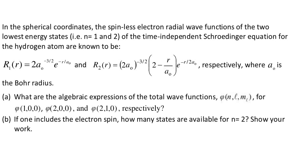 In the spherical coordinates, the spin-less electron radial wave functions of the two
lowest energy states (i.e. n= 1 and 2) of the time-independent Schroedinger equation for
the hydrogen atom are known to be:
-3/2
R,(r) = 2a
'erlao
and R,(r) = (2a,)
-r/2a,
e
respectively, where a, is
the Bohr radius.
(a) What are the algebraic expressions of the total wave functions, @ (n,l,m,), for
P (1,0,0), 9(2,0,0), and (2,1,0), respectively?
(b) If one includes the electron spin, how many states are available for n= 2? Show your
work.
