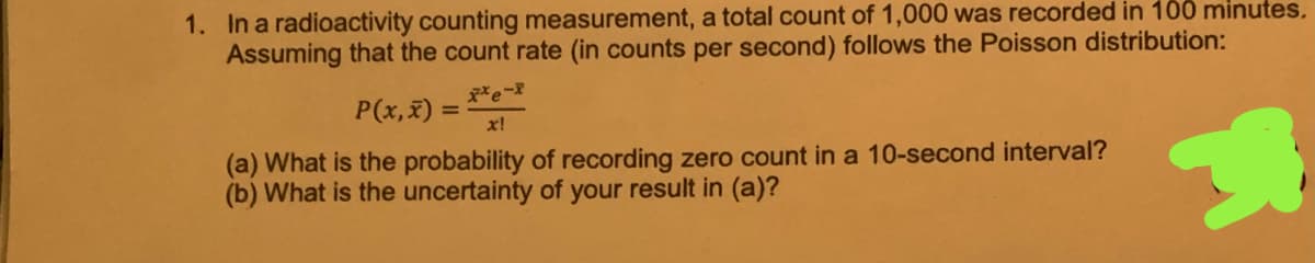 1. In a radioactivity counting measurement, a total count of 1,000 was recorded in 100 minutes.
Assuming that the count rate (in counts per second) follows the Poisson distribution:
P(x,x) :
x!
%3D
(a) What is the probability of recording zero count in a 10-second interval?
(b) What is the uncertainty of your result in (a)?
